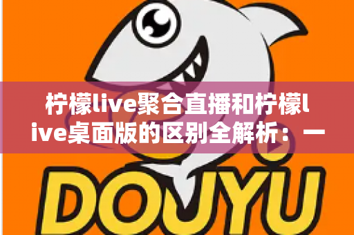 柠檬live聚合直播和柠檬live桌面版的区别全解析:一篇读懂两个版本,选对工具观看直播更轻松 柠檬live聚合直播和柠檬live桌面版的区别全解析:一篇读懂两个版本,选对工具观看直播更轻松