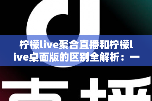 柠檬live聚合直播和柠檬live桌面版的区别全解析:一篇读懂两个版本,选对工具观看直播更轻松 柠檬live聚合直播和柠檬live桌面版的区别全解析:一篇读懂两个版本,选对工具观看直播更轻松