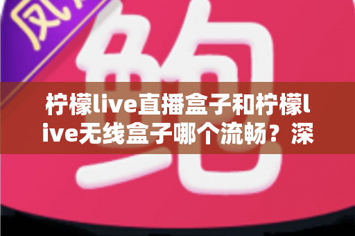 柠檬live直播盒子和柠檬live无线盒子哪个流畅？深度对比分析与选购指南