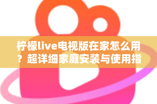 柠檬live电视版在家怎么用？超详细家庭安装与使用指南，让大屏观影更简单