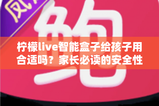 柠檬live智能盒子给孩子用合适吗？家长必读的安全性、功能与使用建议全面解析