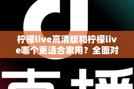 柠檬live高清版和柠檬live哪个更适合家用?全面对比分析帮你一次选对版本 柠檬live高清版和柠檬live哪个更适合家用?全面对比分析帮你一次选对版本
