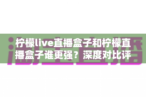 柠檬live直播盒子和柠檬直播盒子谁更强？深度对比评测与选购避坑指南
