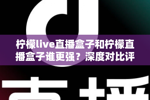 柠檬live直播盒子和柠檬直播盒子谁更强？深度对比评测与选购避坑指南