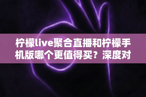 柠檬live聚合直播和柠檬手机版哪个更值得买？深度对比帮你选出最优方案