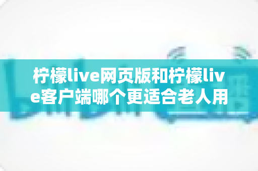 柠檬live网页版和柠檬live客户端哪个更适合老人用？全面解析助您做出正确选择