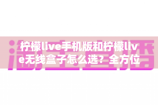 柠檬live手机版和柠檬live无线盒子怎么选？全方位对比评测帮你找到最适合的观看方案