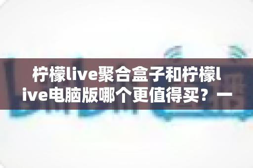 柠檬live聚合盒子和柠檬live电脑版哪个更值得买?一篇看懂区别、价格与选购建议的深度对比指南 柠檬live聚合盒子和柠檬live电脑版哪个更值得买?一篇看懂区别、价格与选购建议的深度对比指南