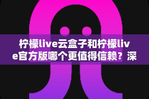 柠檬live云盒子和柠檬live官方版哪个更值得信赖？深度对比分析与安全选择指南