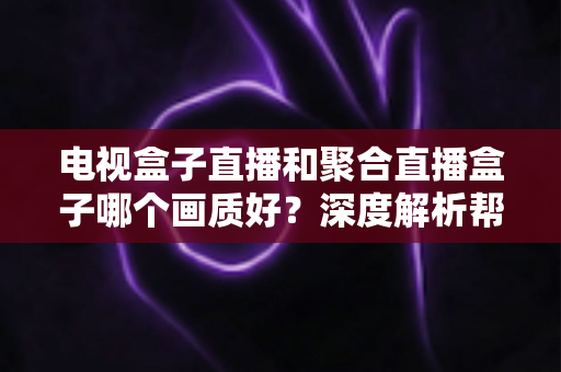 电视盒子直播和聚合直播盒子哪个画质好?深度解析帮你选出高清观影首选方案 电视盒子直播和聚合直播盒子哪个画质好?深度解析帮你选出高清观影首选方案