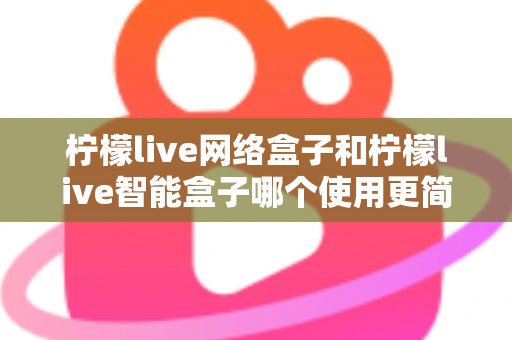 柠檬live网络盒子和柠檬live智能盒子哪个使用更简单?新手必看的全维度对比指南 柠檬live网络盒子和柠檬live智能盒子哪个使用更简单?新手必看的全维度对比指南