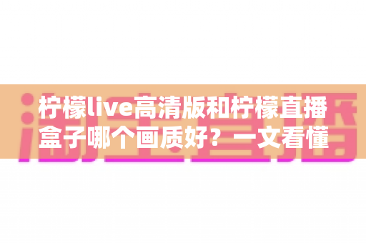 柠檬live高清版和柠檬直播盒子哪个画质好?一文看懂两大版本画质差异与选择指南 柠檬live高清版和柠檬直播盒子哪个画质好?一文看懂两大版本画质差异与选择指南