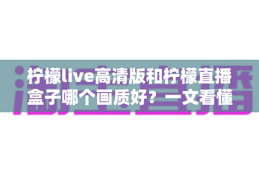 柠檬live高清版和柠檬直播盒子哪个画质好?一文看懂两大版本画质差异与选择指南 柠檬live高清版和柠檬直播盒子哪个画质好?一文看懂两大版本画质差异与选择指南