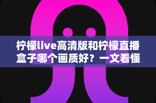 柠檬live高清版和柠檬直播盒子哪个画质好?一文看懂两大版本画质差异与选择指南 柠檬live高清版和柠檬直播盒子哪个画质好?一文看懂两大版本画质差异与选择指南