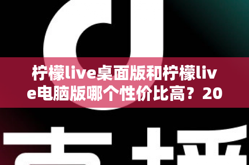 柠檬live桌面版和柠檬live电脑版哪个性价比高？2025最新深度对比评测，帮你选对版本不踩坑