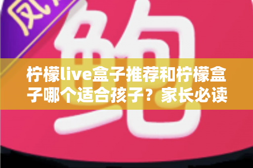 柠檬live盒子推荐和柠檬盒子哪个适合孩子？家长必读的选购全攻略