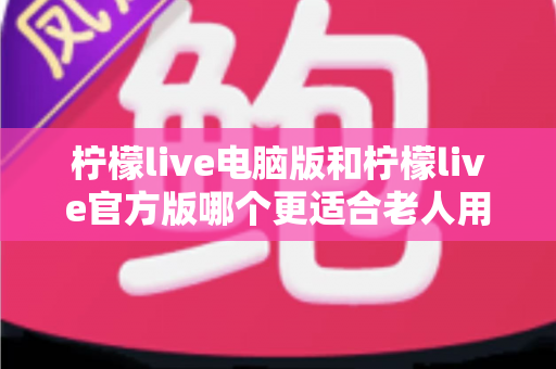 柠檬live电脑版和柠檬live官方版哪个更适合老人用？全面解析与实用选择指南