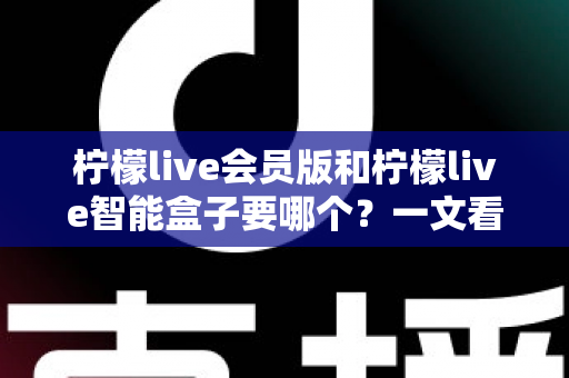 柠檬live会员版和柠檬live智能盒子要哪个？一文看懂差异，选对不花冤枉钱