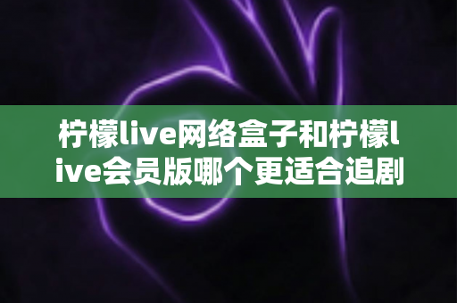 柠檬live网络盒子和柠檬live会员版哪个更适合追剧？追剧党必看的深度对比与选购指南