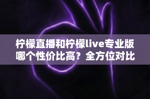 柠檬直播和柠檬live专业版哪个性价比高？全方位对比分析助你做出明智选择