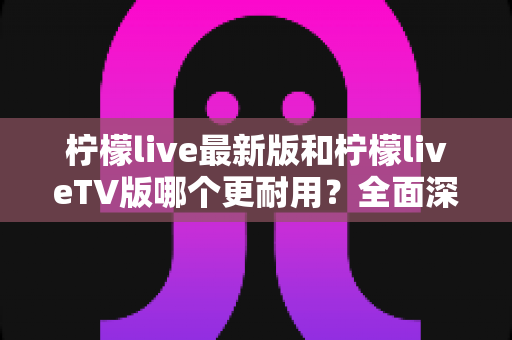 柠檬live最新版和柠檬liveTV版哪个更耐用?全面深度对比解析与选购指南 柠檬live最新版和柠檬liveTV版哪个更耐用?全面深度对比解析与选购指南