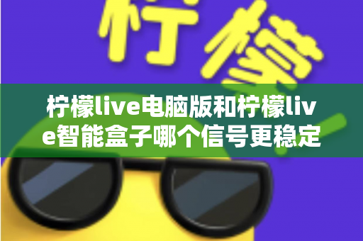 柠檬live电脑版和柠檬live智能盒子哪个信号更稳定？全面解析两大平台的信号表现与实用优化指南