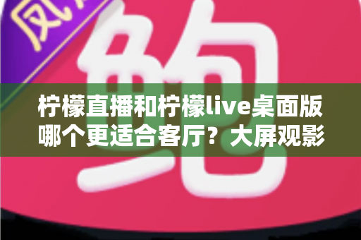 柠檬直播和柠檬live桌面版哪个更适合客厅？大屏观影选择的全方位实用指南