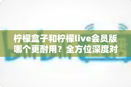 柠檬盒子和柠檬live会员版哪个更耐用?全方位深度对比解析助你做出明智选择 柠檬盒子和柠檬live会员版哪个更耐用?全方位深度对比解析助你做出明智选择