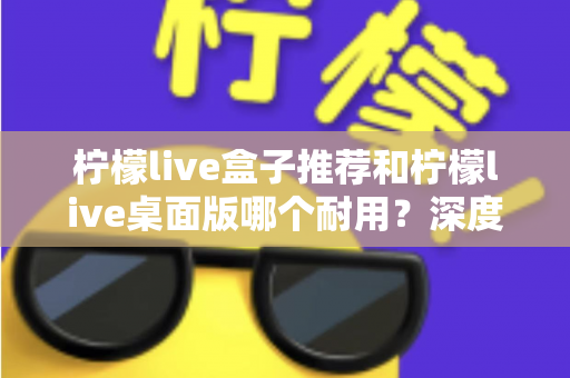 柠檬live盒子推荐和柠檬live桌面版哪个耐用？深度对比分析与选购指南