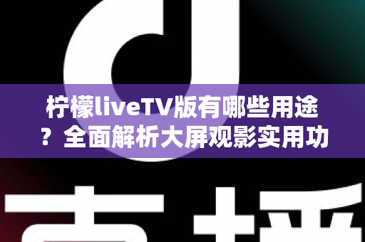 柠檬liveTV版有哪些用途？全面解析大屏观影实用功能与家庭娱乐新选择