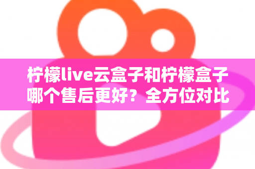 柠檬live云盒子和柠檬盒子哪个售后更好？全方位对比解析，帮你选对不踩坑