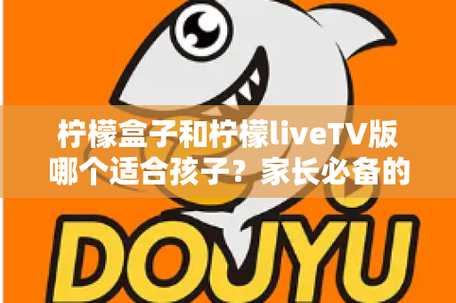柠檬盒子和柠檬liveTV版哪个适合孩子？家长必备的全方位对比与选购指南