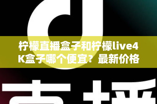 柠檬直播盒子和柠檬live4K盒子哪个便宜？最新价格对比与高性价比选购全指南