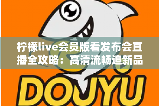 柠檬live会员版看发布会直播全攻略：高清流畅追新品发布的必备指南