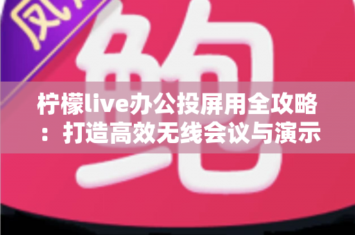 柠檬live办公投屏用全攻略：打造高效无线会议与演示体验的实用指南