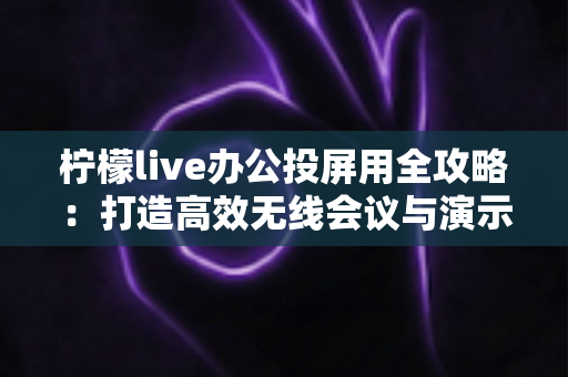 柠檬live办公投屏用全攻略：打造高效无线会议与演示体验的实用指南