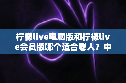 柠檬live电脑版和柠檬live会员版哪个适合老人？中老年用户最全选择指南与深度对比