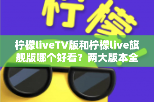 柠檬liveTV版和柠檬live旗舰版哪个好看？两大版本全方位对比评测，帮你找到最适合自己的观看方案