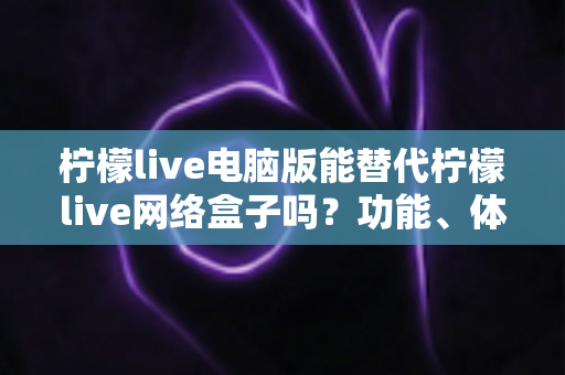 柠檬live电脑版能替代柠檬live网络盒子吗？功能、体验与适用场景全解析