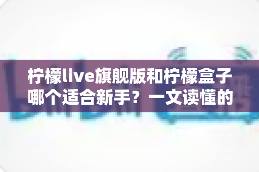 柠檬live旗舰版和柠檬盒子哪个适合新手？一文读懂的新手选择指南