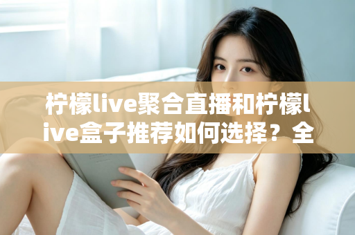 柠檬live聚合直播和柠檬live盒子推荐如何选择？全网最全选购指南与避坑要点解析