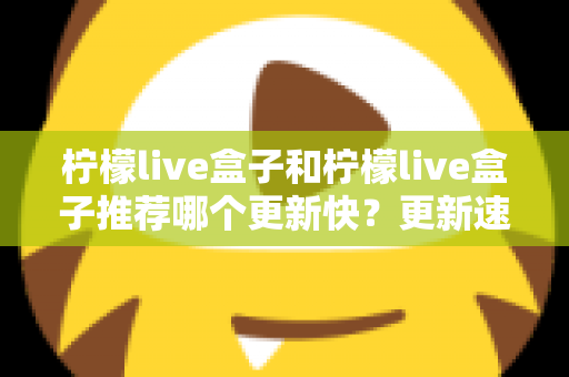 柠檬live盒子和柠檬live盒子推荐哪个更新快？更新速度全面对比与实用选择指南