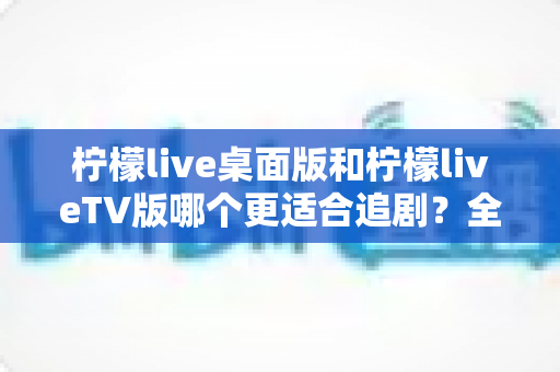 柠檬live桌面版和柠檬liveTV版哪个更适合追剧？全面对比帮你找到最佳选择