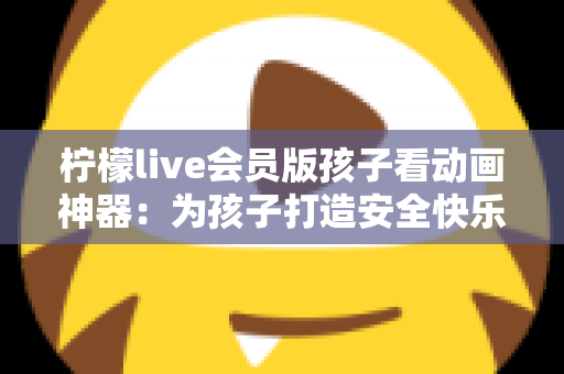 柠檬live会员版孩子看动画神器：为孩子打造安全快乐的动画世界的完整指南