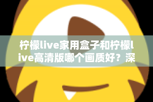 柠檬live家用盒子和柠檬live高清版哪个画质好？深度画质对比与选购优化全指南