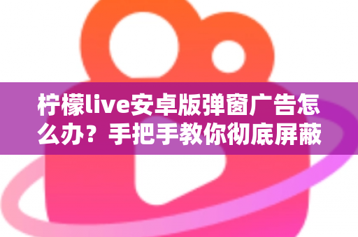 柠檬live安卓版弹窗广告怎么办？手把手教你彻底屏蔽弹窗广告的完整攻略