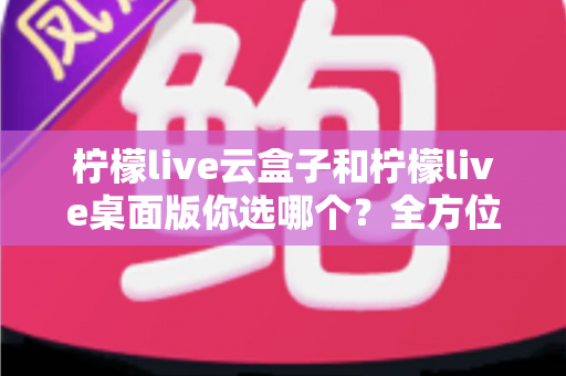 柠檬live云盒子和柠檬live桌面版你选哪个？全方位深度对比与实用选购指南，看完不再纠结