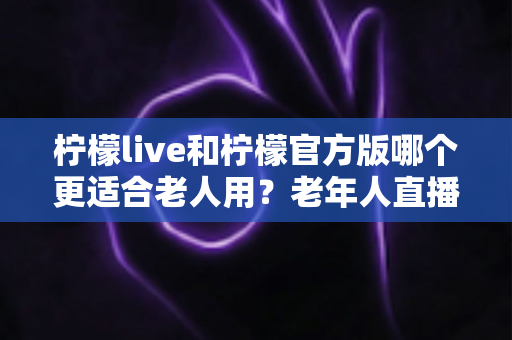 柠檬live和柠檬官方版哪个更适合老人用？老年人直播软件选择全攻略