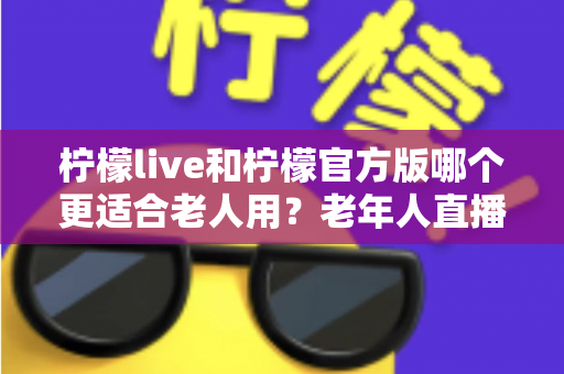 柠檬live和柠檬官方版哪个更适合老人用？老年人直播软件选择全攻略