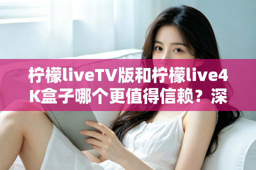 柠檬liveTV版和柠檬live4K盒子哪个更值得信赖？深度对比测评助你选对不踩坑